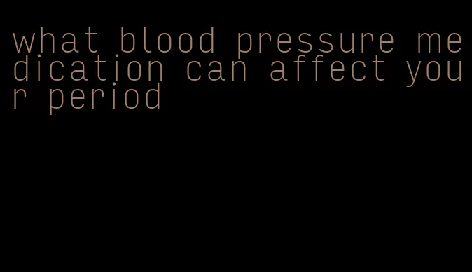 what blood pressure medication can affect your period