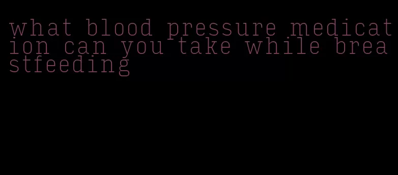 what blood pressure medication can you take while breastfeeding