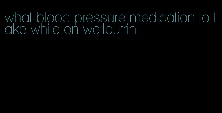 what blood pressure medication to take while on wellbutrin