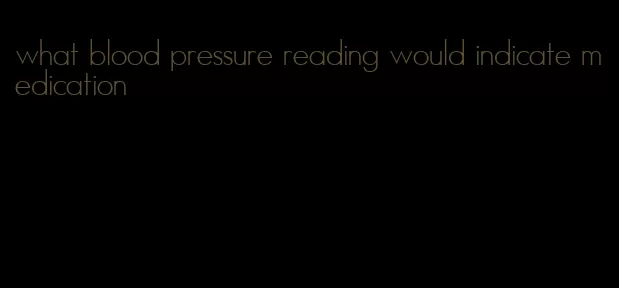 what blood pressure reading would indicate medication