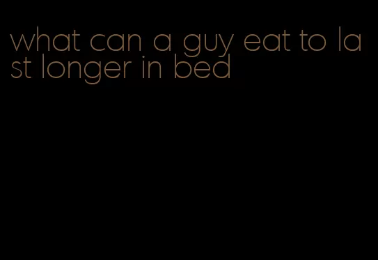 what can a guy eat to last longer in bed