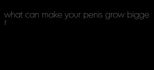 what can make your penis grow bigger