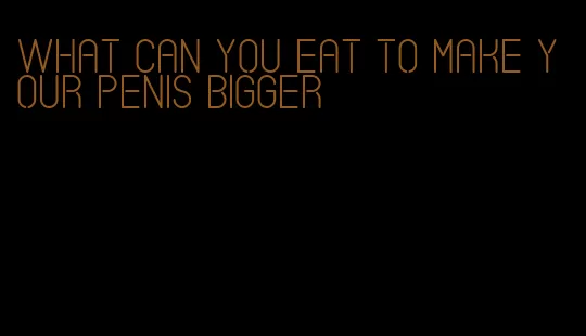 what can you eat to make your penis bigger