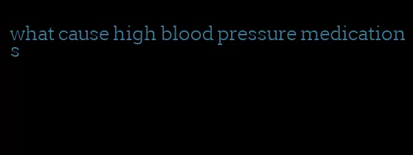 what cause high blood pressure medications