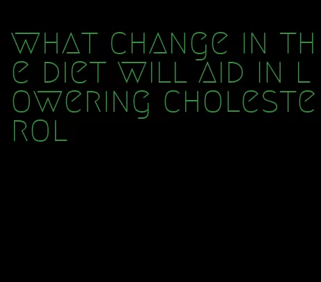 what change in the diet will aid in lowering cholesterol