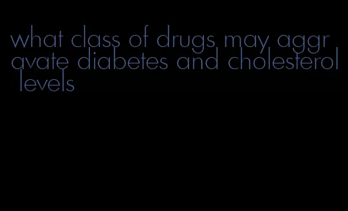 what class of drugs may aggravate diabetes and cholesterol levels