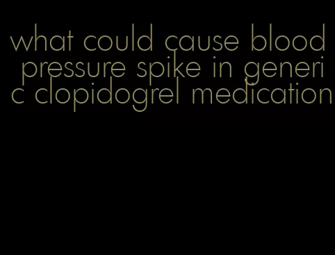 what could cause blood pressure spike in generic clopidogrel medication