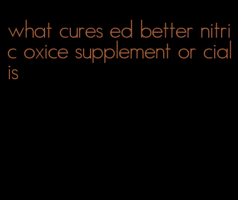 what cures ed better nitric oxice supplement or cialis