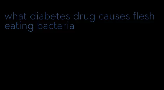 what diabetes drug causes flesh eating bacteria