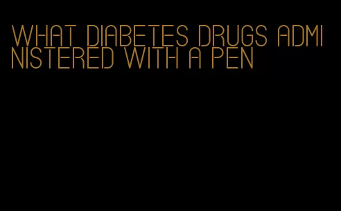 what diabetes drugs administered with a pen