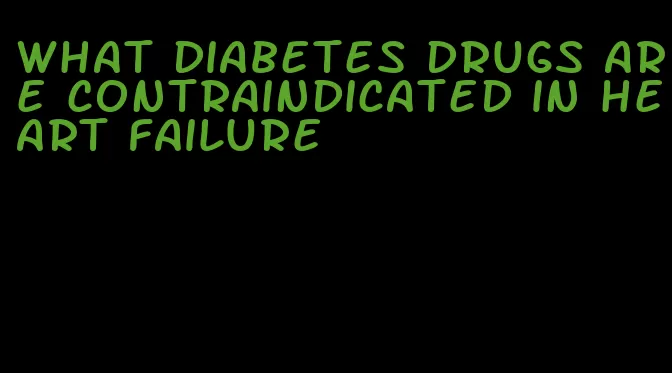 what diabetes drugs are contraindicated in heart failure