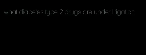 what diabetes type 2 drugs are under litigation