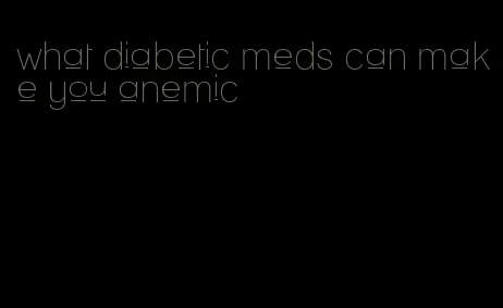 what diabetic meds can make you anemic