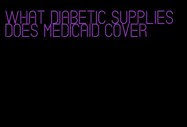 what diabetic supplies does medicaid cover