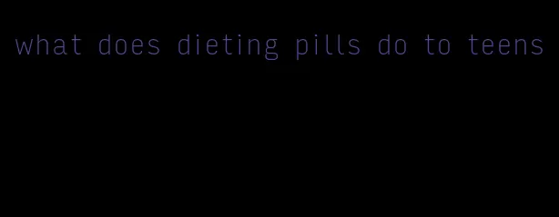 what does dieting pills do to teens