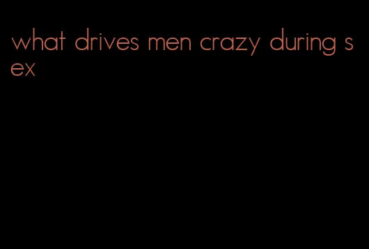 what drives men crazy during sex