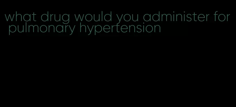 what drug would you administer for pulmonary hypertension