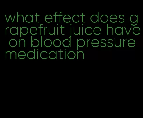 what effect does grapefruit juice have on blood pressure medication