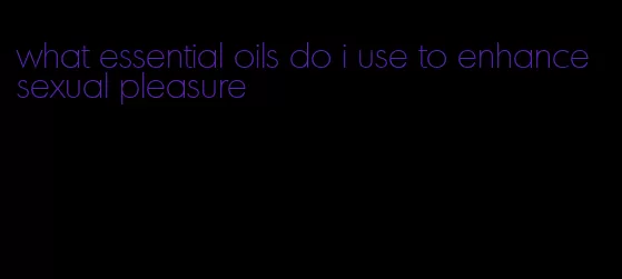 what essential oils do i use to enhance sexual pleasure