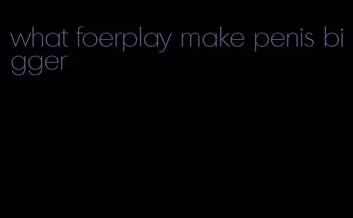 what foerplay make penis bigger