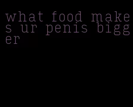 what food makes ur penis bigger