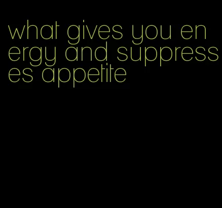 what gives you energy and suppresses appetite