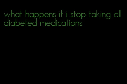 what happens if i stop taking all diabeted medications