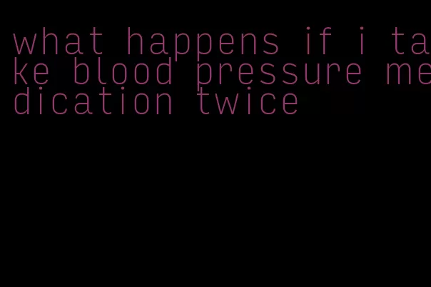 what happens if i take blood pressure medication twice