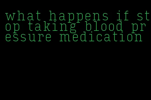 what happens if stop taking blood pressure medication