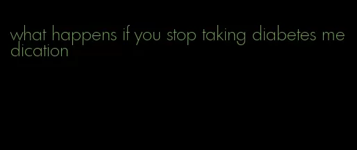 what happens if you stop taking diabetes medication