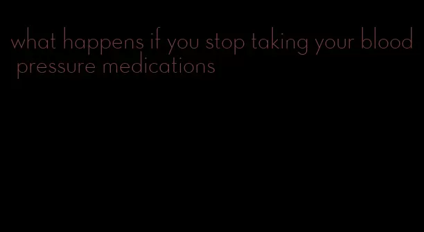 what happens if you stop taking your blood pressure medications