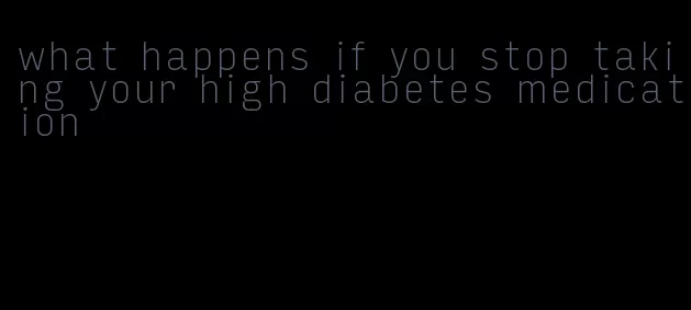 what happens if you stop taking your high diabetes medication