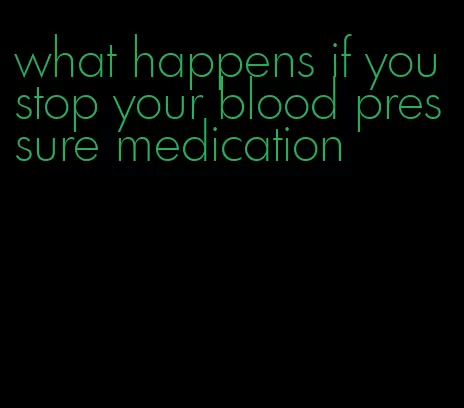 what happens if you stop your blood pressure medication