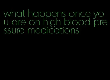 what happens once you are on high blood pressure medications