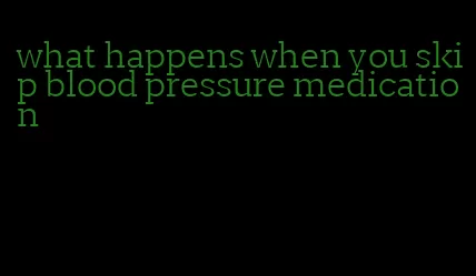 what happens when you skip blood pressure medication