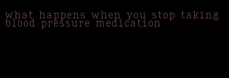 what happens when you stop taking blood pressure medication