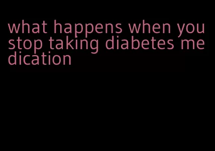 what happens when you stop taking diabetes medication