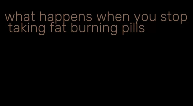 what happens when you stop taking fat burning pills