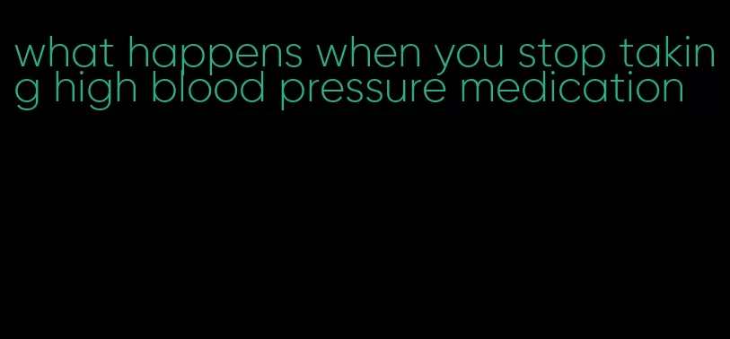 what happens when you stop taking high blood pressure medication