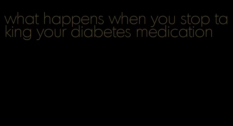 what happens when you stop taking your diabetes medication