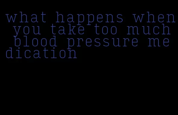 what happens when you take too much blood pressure medication