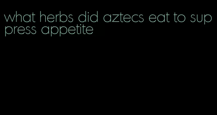 what herbs did aztecs eat to suppress appetite