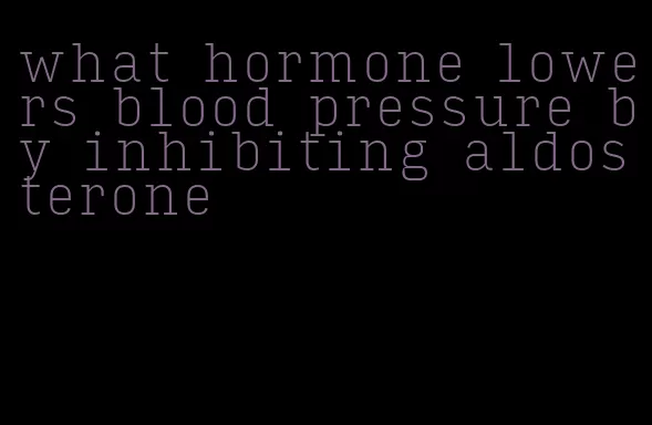 what hormone lowers blood pressure by inhibiting aldosterone