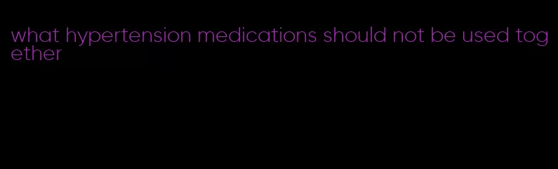 what hypertension medications should not be used together