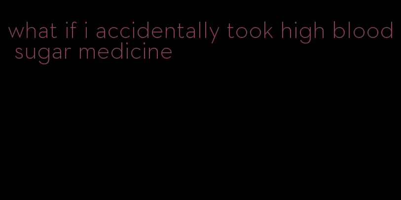 what if i accidentally took high blood sugar medicine