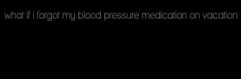 what if i forgot my blood pressure medication on vacation