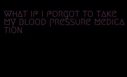 what if i forgot to take my blood pressure medication