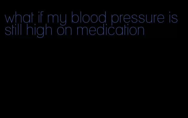 what if my blood pressure is still high on medication