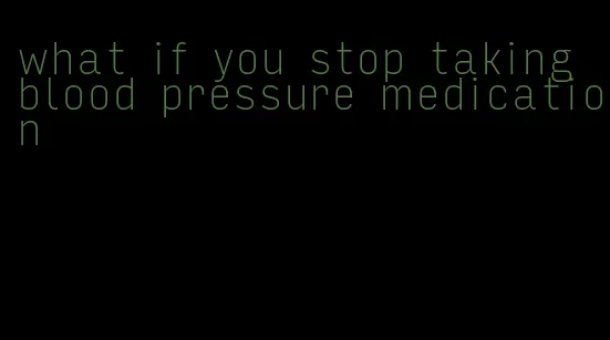 what if you stop taking blood pressure medication