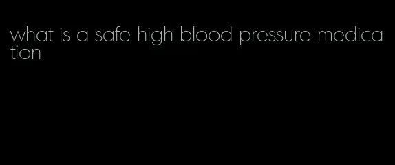 what is a safe high blood pressure medication